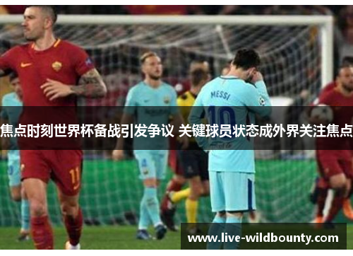 焦点时刻世界杯备战引发争议 关键球员状态成外界关注焦点