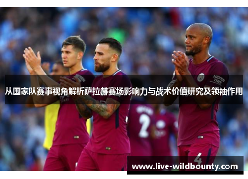 从国家队赛事视角解析萨拉赫赛场影响力与战术价值研究及领袖作用