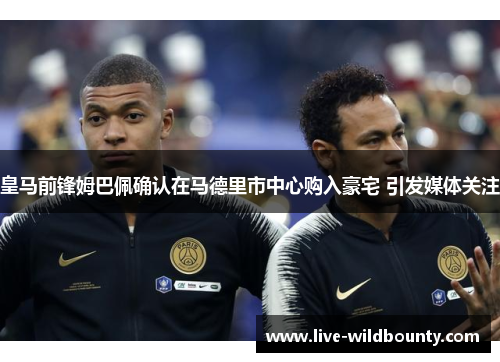 皇马前锋姆巴佩确认在马德里市中心购入豪宅 引发媒体关注