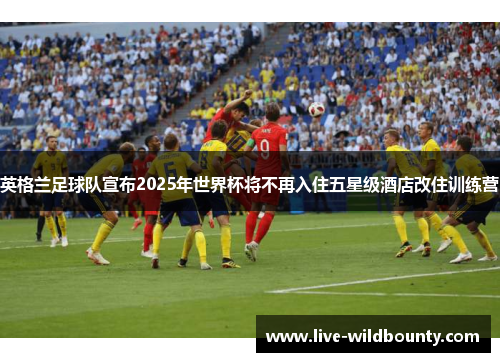 英格兰足球队宣布2025年世界杯将不再入住五星级酒店改住训练营