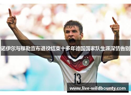 诺伊尔与穆勒宣布退役结束十多年德国国家队生涯深情告别 诺伊尔与穆勒宣布退役结束十多年德国国家队生涯深情告别