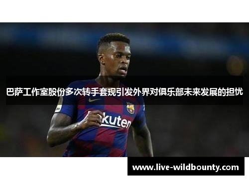 巴萨工作室股份多次转手套现引发外界对俱乐部未来发展的担忧