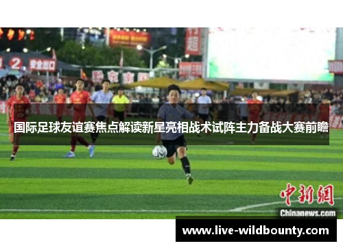 国际足球友谊赛焦点解读新星亮相战术试阵主力备战大赛前瞻 国际足球友谊赛焦点解读新星亮相战术试阵主力备战大赛前瞻